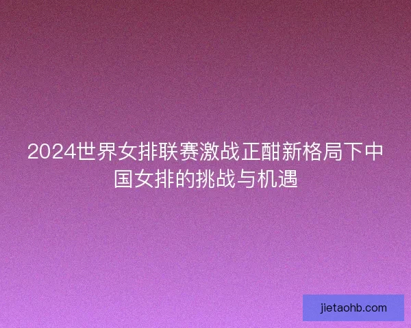 2024世界女排联赛激战正酣新格局下中国女排的挑战与机遇