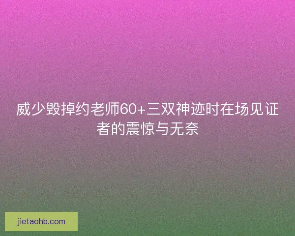威少毁掉约老师60+三双神迹时在场见证者的震惊与无奈