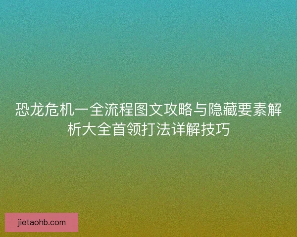 恐龙危机一全流程图文攻略与隐藏要素解析大全首领打法详解技巧
