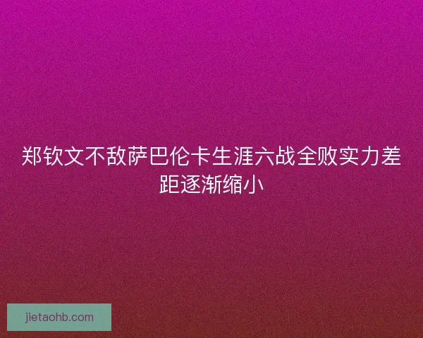郑钦文不敌萨巴伦卡生涯六战全败实力差距逐渐缩小