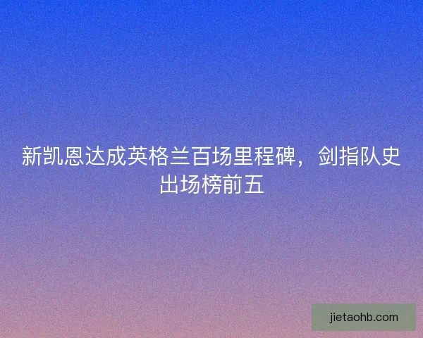 新凯恩达成英格兰百场里程碑，剑指队史出场榜前五