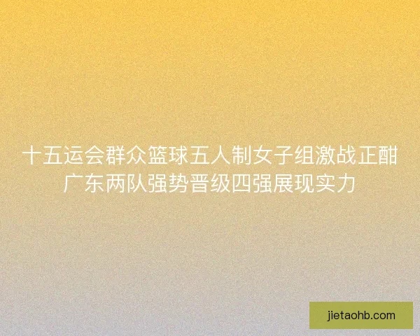 十五运会群众篮球五人制女子组激战正酣广东两队强势晋级四强展现实力