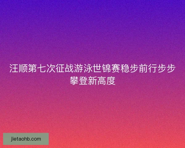 汪顺第七次征战游泳世锦赛稳步前行步步攀登新高度