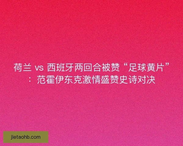 荷兰 vs 西班牙两回合被赞 “足球黄片”：范霍伊东克激情盛赞史诗对决