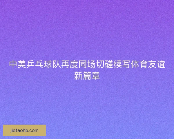 中美乒乓球队再度同场切磋续写体育友谊新篇章