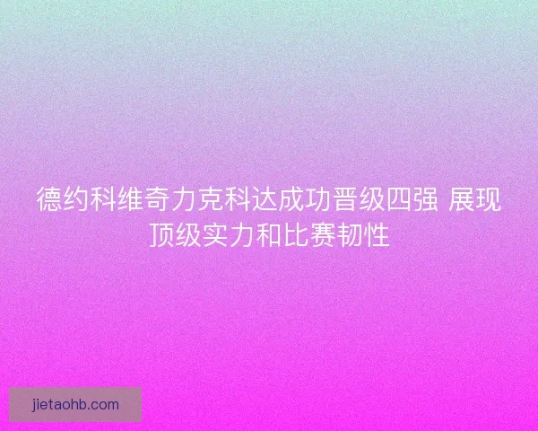 德约科维奇力克科达成功晋级四强 展现顶级实力和比赛韧性