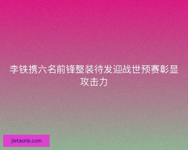 李铁携六名前锋整装待发迎战世预赛彰显攻击力