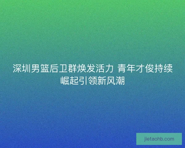 深圳男篮后卫群焕发活力 青年才俊持续崛起引领新风潮