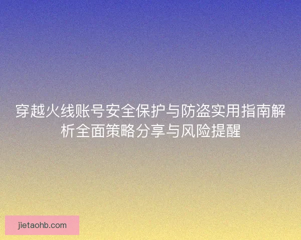 穿越火线账号安全保护与防盗实用指南解析全面策略分享与风险提醒