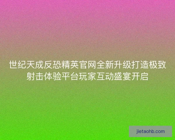 世纪天成反恐精英官网全新升级打造极致射击体验平台玩家互动盛宴开启