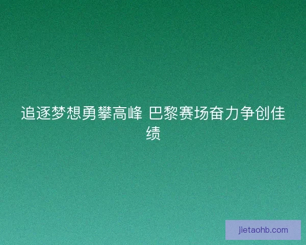 追逐梦想勇攀高峰 巴黎赛场奋力争创佳绩