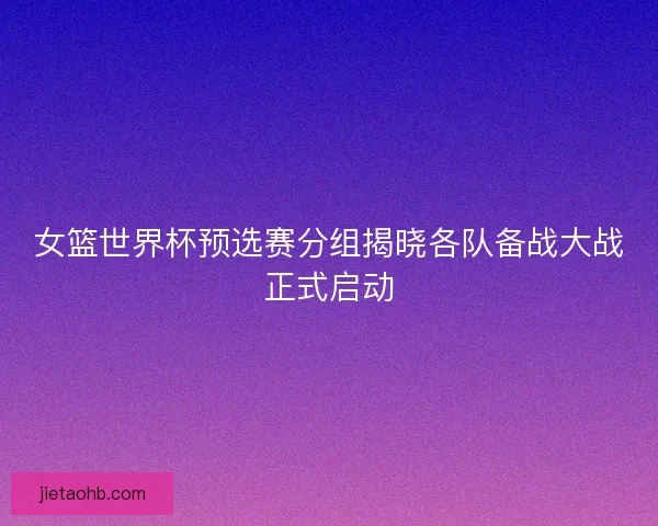 女篮世界杯预选赛分组揭晓各队备战大战正式启动