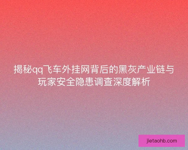 揭秘qq飞车外挂网背后的黑灰产业链与玩家安全隐患调查深度解析