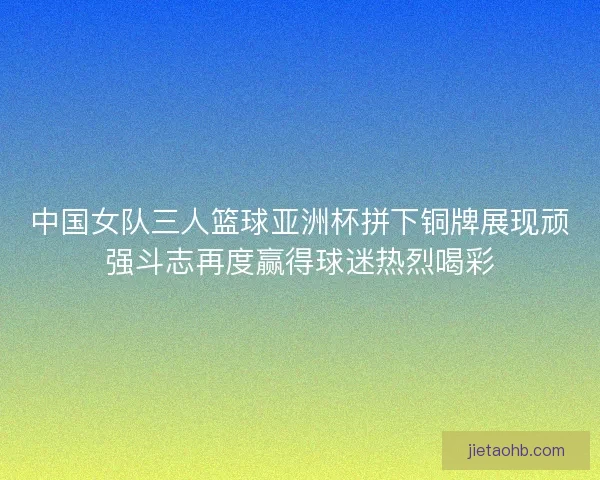 中国女队三人篮球亚洲杯拼下铜牌展现顽强斗志再度赢得球迷热烈喝彩