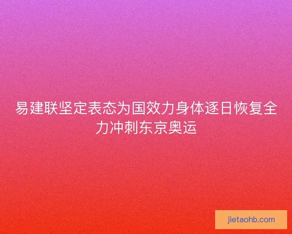 易建联坚定表态为国效力身体逐日恢复全力冲刺东京奥运