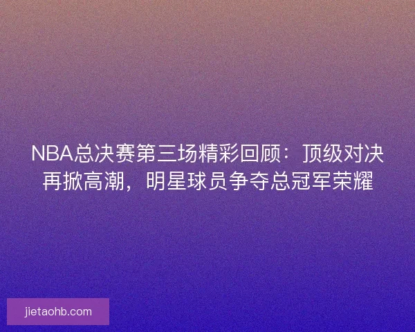 NBA总决赛第三场精彩回顾：顶级对决再掀高潮，明星球员争夺总冠军荣耀