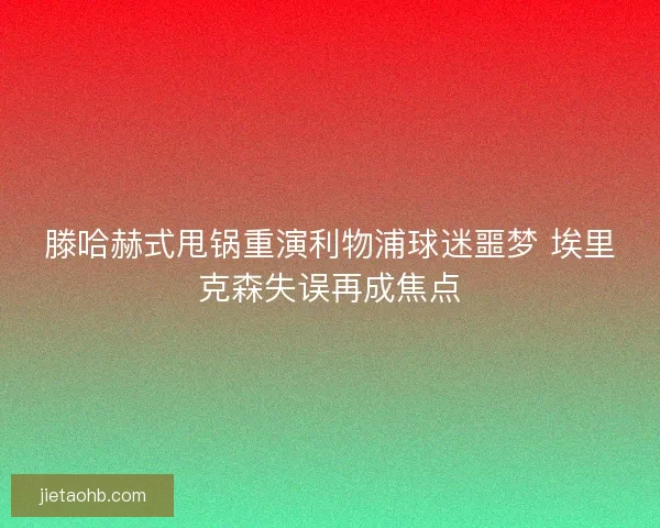 滕哈赫式甩锅重演利物浦球迷噩梦 埃里克森失误再成焦点
