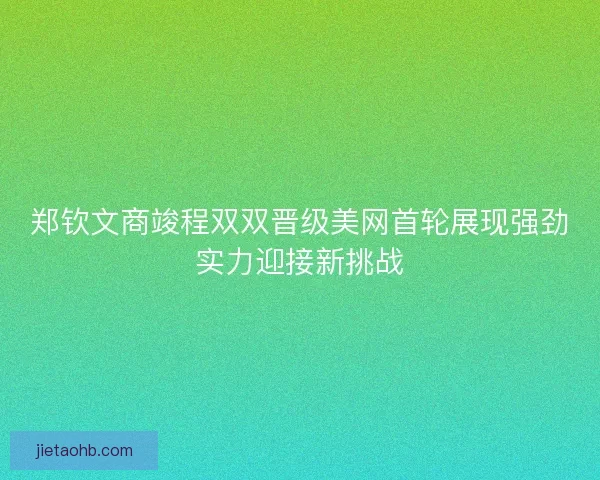 郑钦文商竣程双双晋级美网首轮展现强劲实力迎接新挑战
