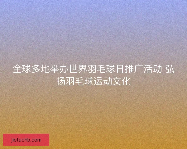 全球多地举办世界羽毛球日推广活动 弘扬羽毛球运动文化
