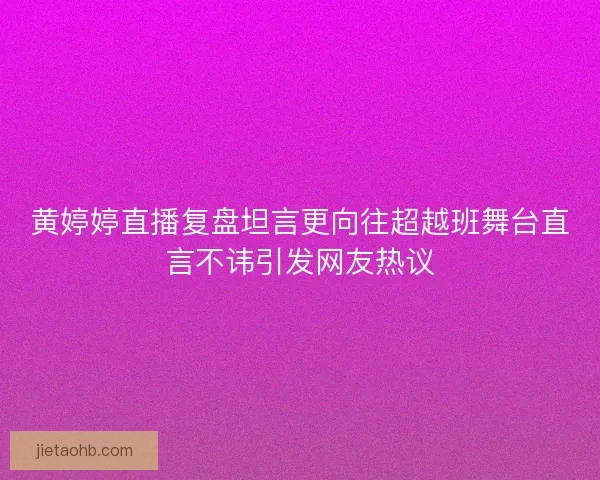 黄婷婷直播复盘坦言更向往超越班舞台直言不讳引发网友热议