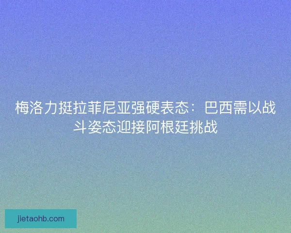 梅洛力挺拉菲尼亚强硬表态：巴西需以战斗姿态迎接阿根廷挑战