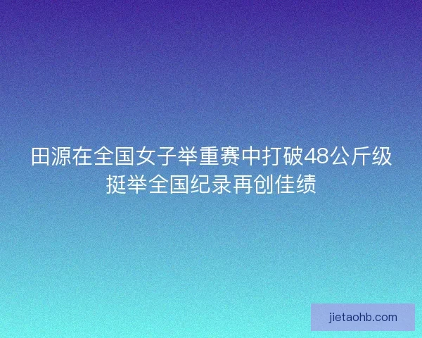 田源在全国女子举重赛中打破48公斤级挺举全国纪录再创佳绩